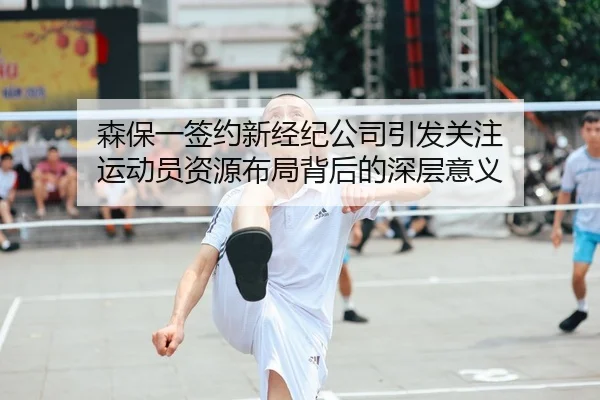 森保一签约新经纪公司引发关注 运动员资源布局背后的深层意义